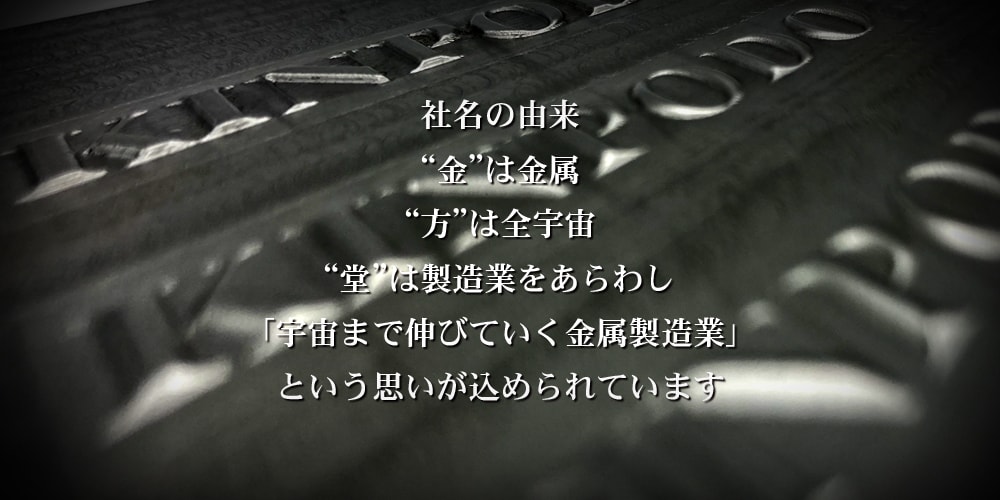 KINPODO 金方堂の社名の由来 “金”は金属、“方”は全宇宙、“堂”は製造業をあらわし「宇宙まで伸びていく金属製造業」という思いが込められています。